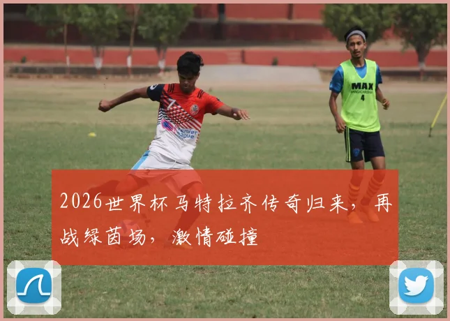 2026世界杯马特拉齐传奇归来，再战绿茵场，激情碰撞