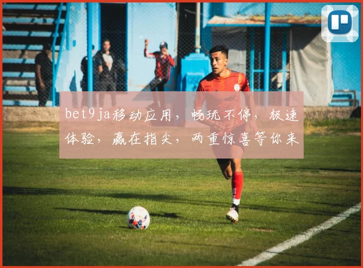 bet9ja移动应用，畅玩不停，极速体验，赢在指尖，两重惊喜等你来