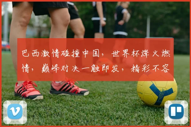 巴西激情碰撞中国，世界杯烽火燃情，巅峰对决一触即发，精彩不容错过