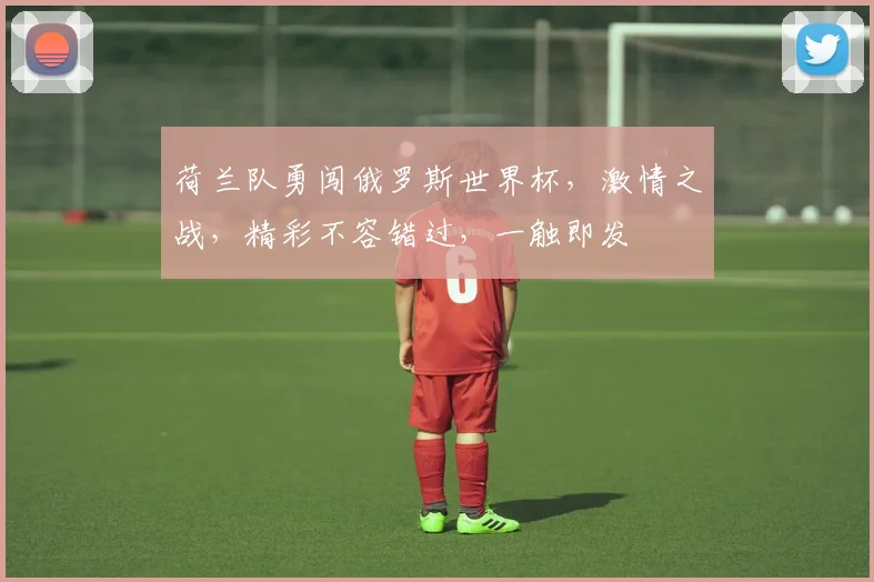 荷兰队勇闯俄罗斯世界杯，激情之战，精彩不容错过，一触即发