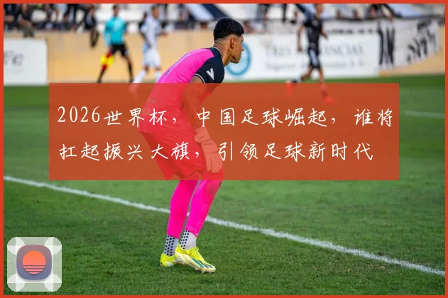 2026世界杯，中国足球崛起，谁将扛起振兴大旗，引领足球新时代