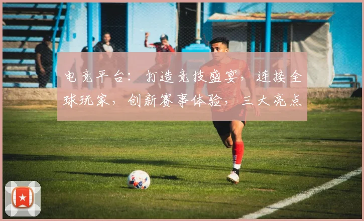 电竞平台：打造竞技盛宴，连接全球玩家，创新赛事体验，三大亮点汇聚一网