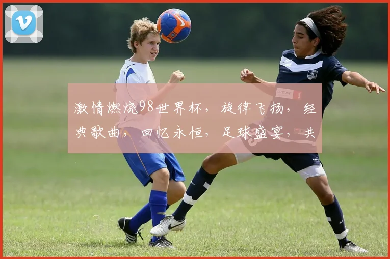 激情燃烧98世界杯，旋律飞扬，经典歌曲，回忆永恒，足球盛宴，共鉴辉煌。