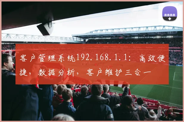 客户管理系统192.168.1.1：高效便捷，数据分析，客户维护三合一